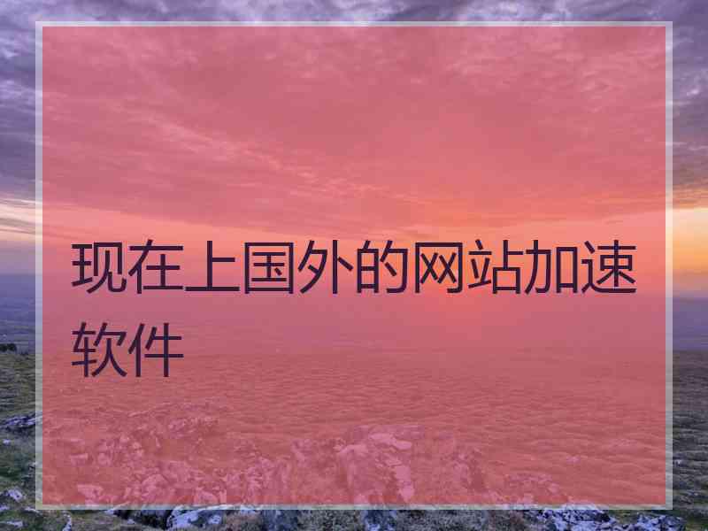 现在上国外的网站加速软件